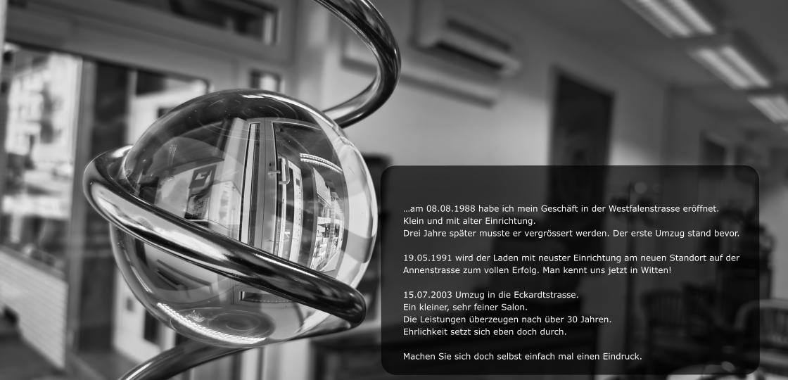 …am 08.08.1988 habe ich mein Geschäft in der Westfalenstrasse eröffnet.  Klein und mit alter Einrichtung.  Drei Jahre später musste er vergrössert werden. Der erste Umzug stand bevor.  19.05.1991 wird der Laden mit neuster Einrichtung am neuen Standort auf der  Annenstrasse zum vollen Erfolg. Man kennt uns jetzt in Witten!  15.07.2003 Umzug in die Eckardtstrasse.  Ein kleiner, sehr feiner Salon.  Die Leistungen überzeugen nach über 30 Jahren.  Ehrlichkeit setzt sich eben doch durch.  Machen Sie sich doch selbst einfach mal einen Eindruck.